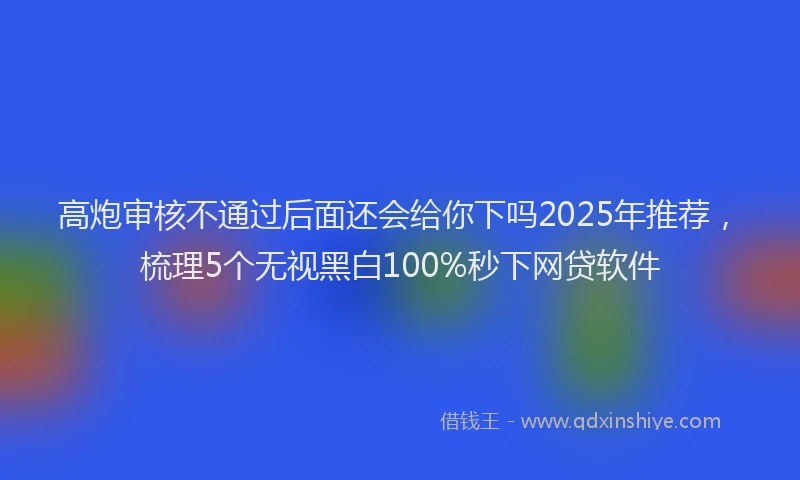 高炮审核不通过后面还会给你下吗2025年推荐，梳理5个无视黑白100%秒下网贷软件