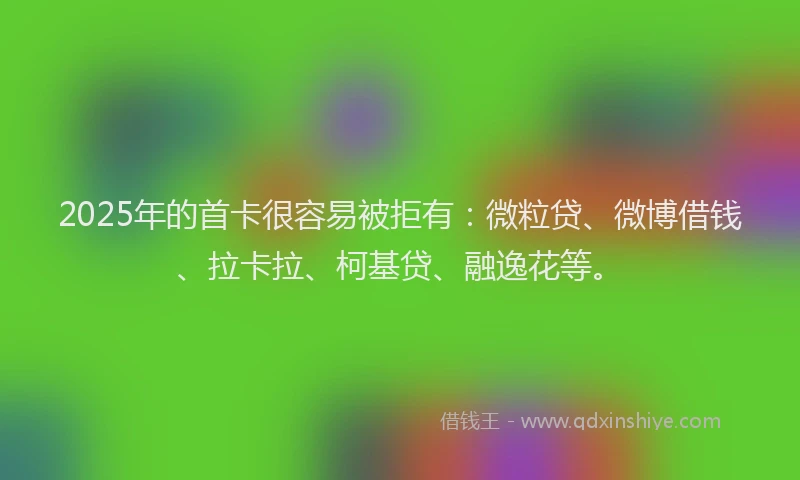 2025年的首卡很容易被拒有：微粒贷、微博借钱、拉卡拉、柯基贷、融逸花等。