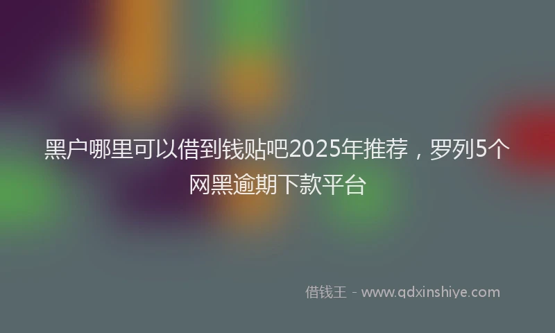 黑户哪里可以借到钱贴吧2025年推荐，罗列5个网黑逾期下款平台