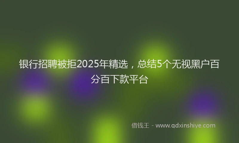 银行招聘被拒2025年精选，总结5个无视黑户百分百下款平台