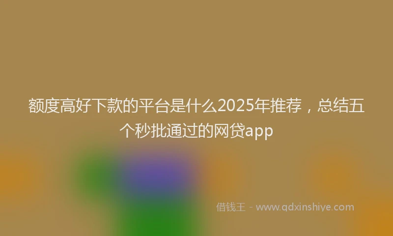 额度高好下款的平台是什么2025年推荐，总结五个秒批通过的网贷app