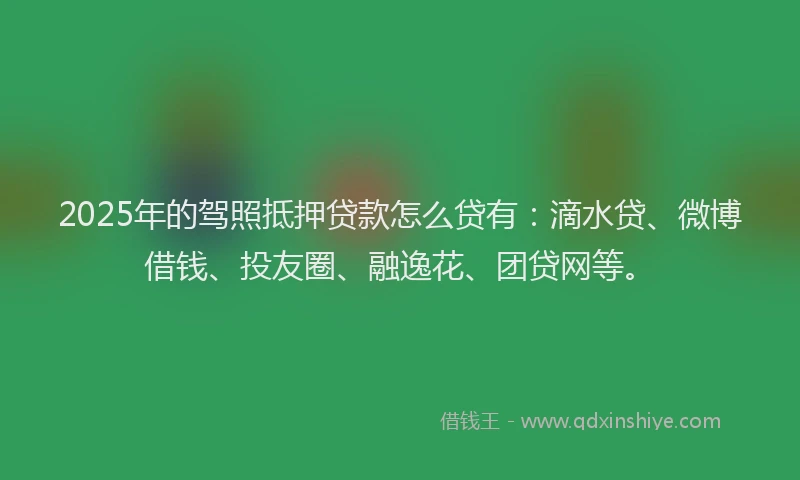 2025年的驾照抵押贷款怎么贷有：滴水贷、微博借钱、投友圈、融逸花、团贷网等。