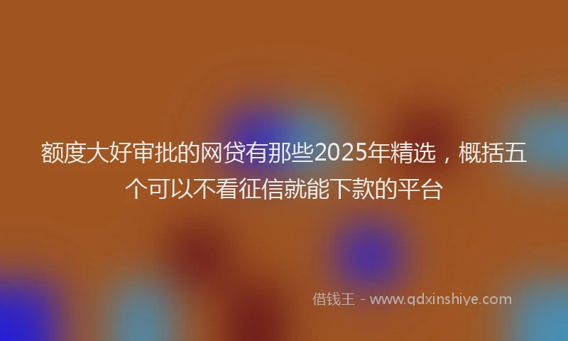 额度大好审批的网贷有那些2025年精选，概括五个可以不看征信就能下款的平台