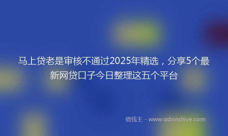 马上贷老是审核不通过2025年精选，分享5个最新网贷口子今日整理这五个平台