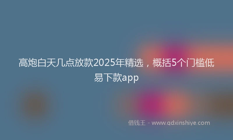 高炮白天几点放款2025年精选，概括5个门槛低易下款app