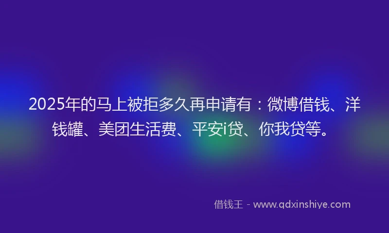 2025年的马上被拒多久再申请有：微博借钱、洋钱罐、美团生活费、平安i贷、你我贷等。