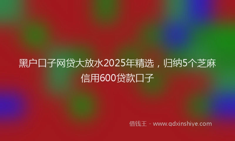 黑户口子网贷大放水2025年精选，归纳5个芝麻信用600贷款口子