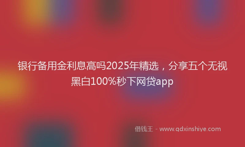 银行备用金利息高吗2025年精选，分享五个无视黑白100%秒下网贷app
