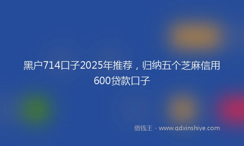黑户714口子2025年推荐，归纳五个芝麻信用600贷款口子