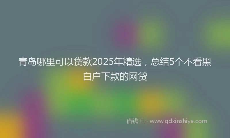 青岛哪里可以贷款2025年精选，总结5个不看黑白户下款的网贷