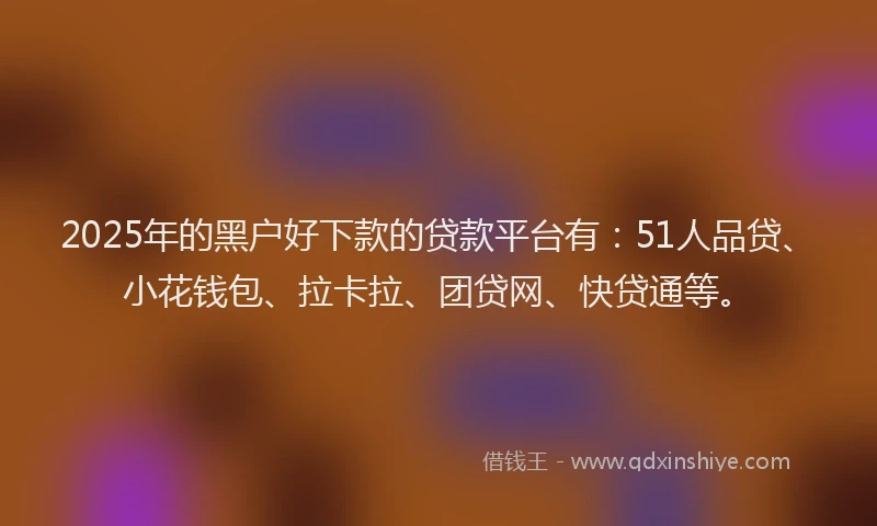 2025年的黑户好下款的贷款平台有：51人品贷、小花钱包、拉卡拉、团贷网、快贷通等。