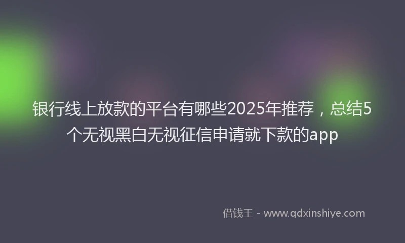 银行线上放款的平台有哪些2025年推荐，总结5个无视黑白无视征信申请就下款的app