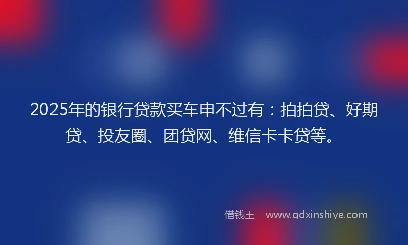 2025年的银行贷款买车申不过有：拍拍贷、好期贷、投友圈、团贷网、维信卡卡贷等。