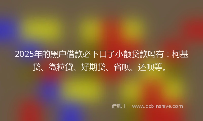 2025年的黑户借款必下口子小额贷款吗有：柯基贷、微粒贷、好期贷、省呗、还呗等。