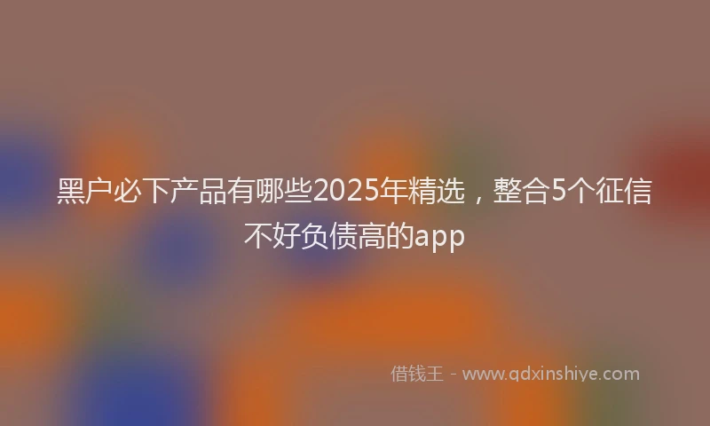 黑户必下产品有哪些2025年精选，整合5个征信不好负债高的app
