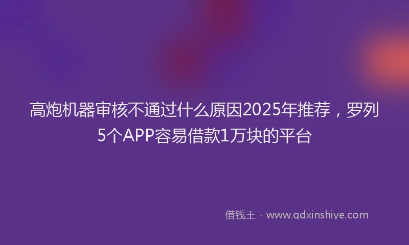 高炮机器审核不通过什么原因2025年推荐，罗列5个APP容易借款1万块的平台