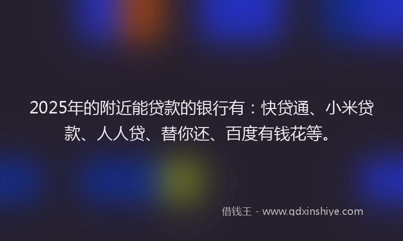 2025年的附近能贷款的银行有：快贷通、小米贷款、人人贷、替你还、百度有钱花等。