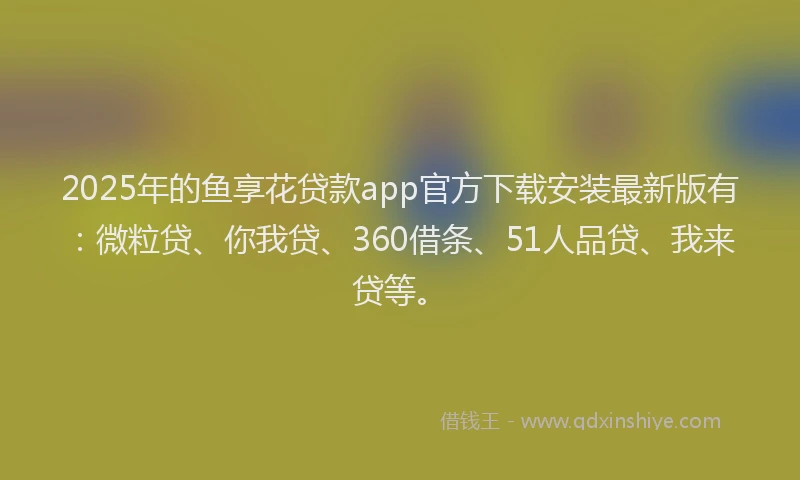 2025年的鱼享花贷款app官方下载安装最新版有：微粒贷、你我贷、360借条、51人品贷、我来贷等。