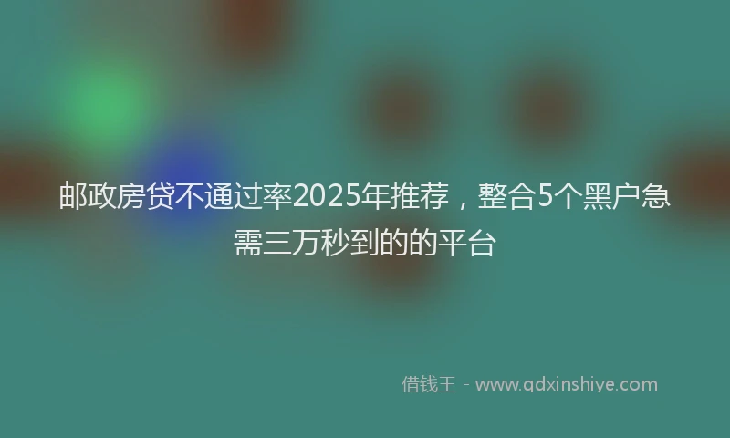 邮政房贷不通过率2025年推荐，整合5个黑户急需三万秒到的的平台