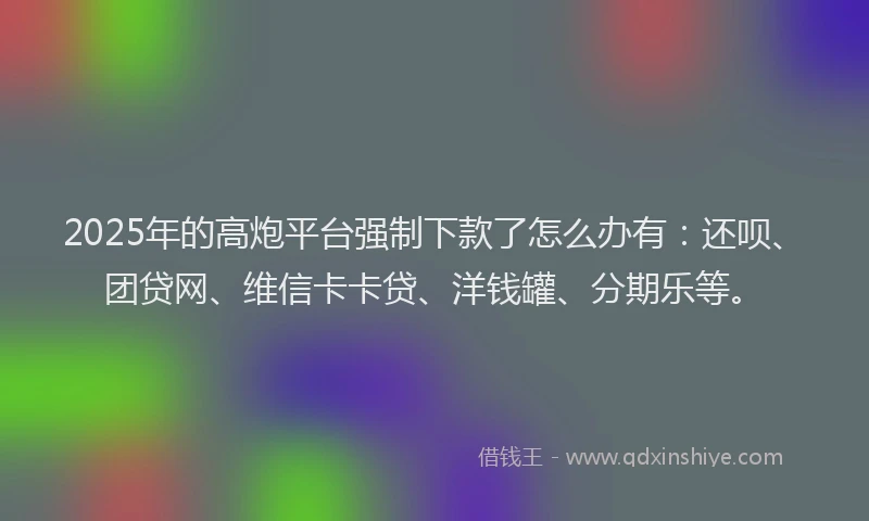 2025年的高炮平台强制下款了怎么办有：还呗、团贷网、维信卡卡贷、洋钱罐、分期乐等。