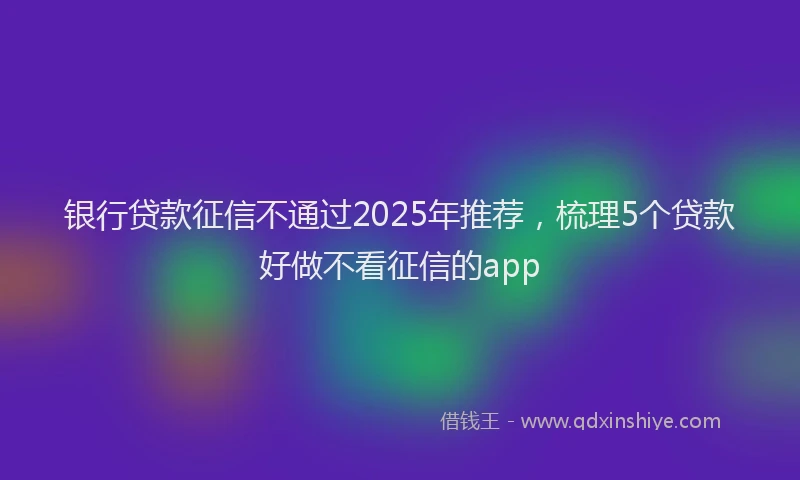 银行贷款征信不通过2025年推荐，梳理5个贷款好做不看征信的app