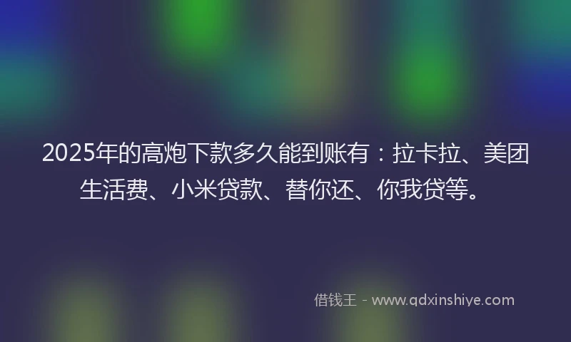 2025年的高炮下款多久能到账有：拉卡拉、美团生活费、小米贷款、替你还、你我贷等。