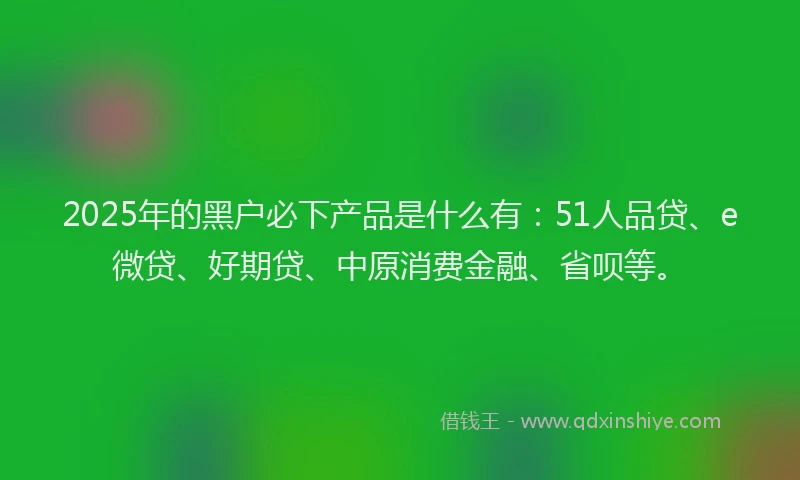 2025年的黑户必下产品是什么有：51人品贷、e微贷、好期贷、中原消费金融、省呗等。