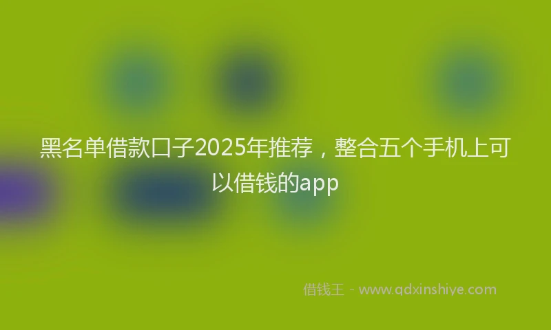黑名单借款口子2025年推荐，整合五个手机上可以借钱的app