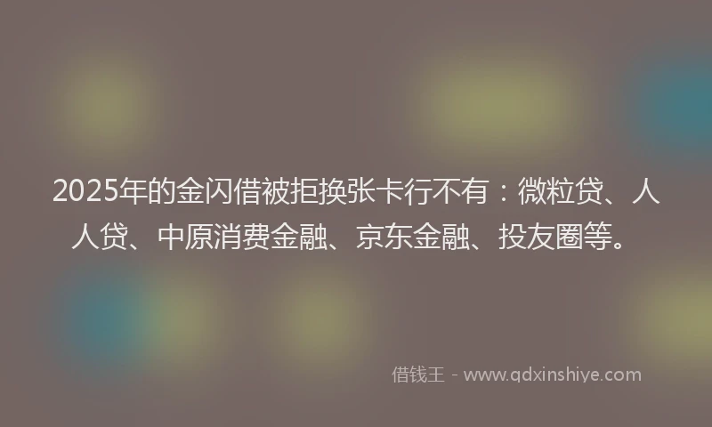 2025年的金闪借被拒换张卡行不有：微粒贷、人人贷、中原消费金融、京东金融、投友圈等。