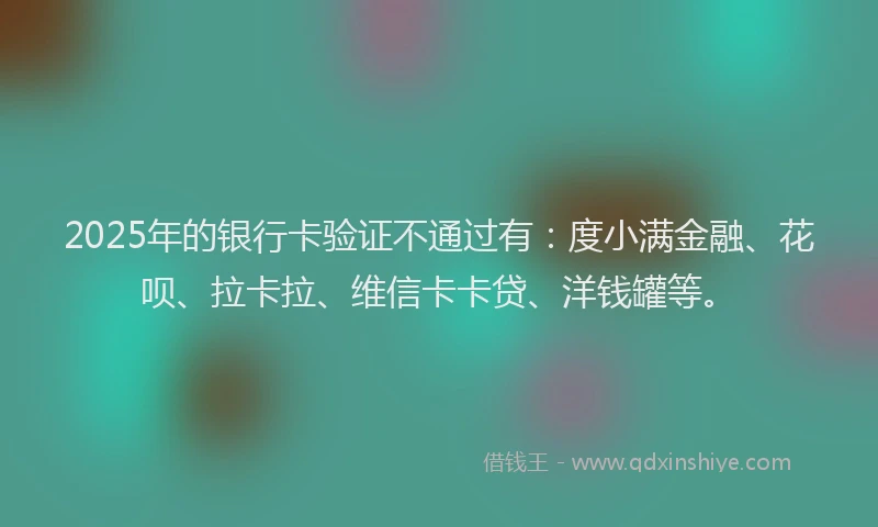 2025年的银行卡验证不通过有：度小满金融、花呗、拉卡拉、维信卡卡贷、洋钱罐等。
