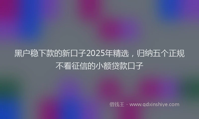 黑户稳下款的新口子2025年精选，归纳五个正规不看征信的小额贷款口子