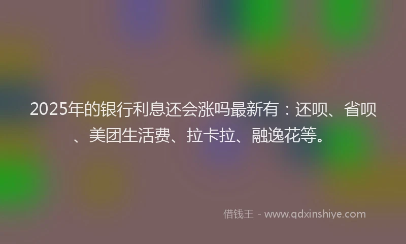 2025年的银行利息还会涨吗最新有：还呗、省呗、美团生活费、拉卡拉、融逸花等。