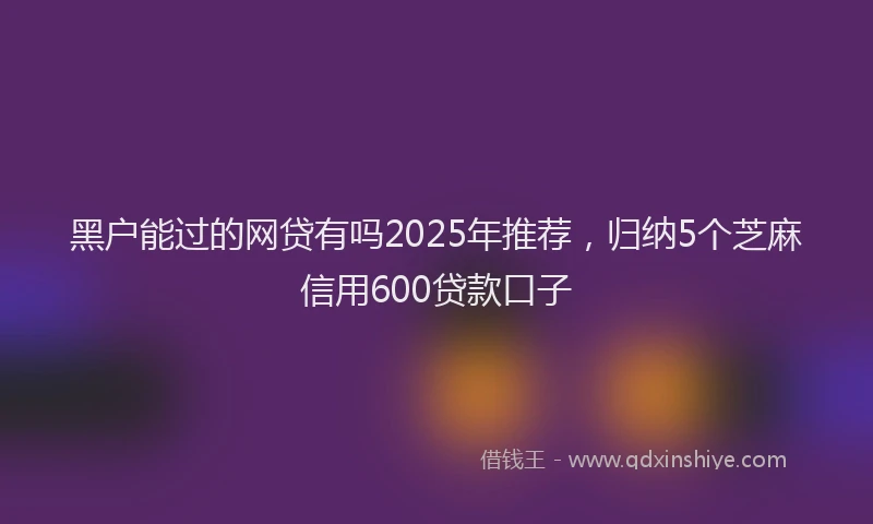 黑户能过的网贷有吗2025年推荐，归纳5个芝麻信用600贷款口子