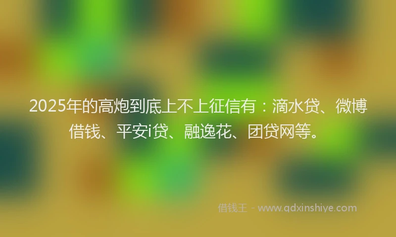 2025年的高炮到底上不上征信有：滴水贷、微博借钱、平安i贷、融逸花、团贷网等。