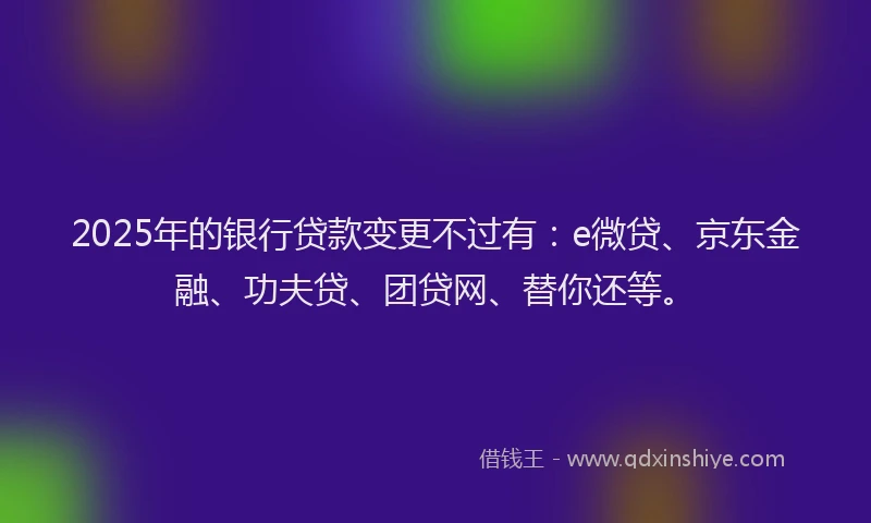 2025年的银行贷款变更不过有：e微贷、京东金融、功夫贷、团贷网、替你还等。