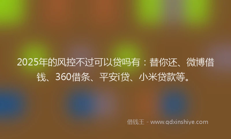 2025年的风控不过可以贷吗有：替你还、微博借钱、360借条、平安i贷、小米贷款等。