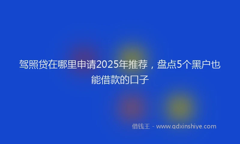驾照贷在哪里申请2025年推荐，盘点5个黑户也能借款的口子