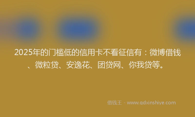 2025年的门槛低的信用卡不看征信有：微博借钱、微粒贷、安逸花、团贷网、你我贷等。