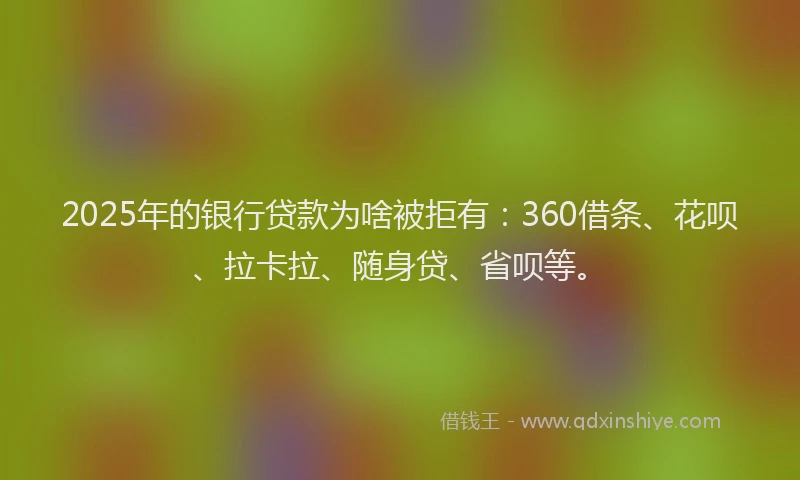2025年的银行贷款为啥被拒有：360借条、花呗、拉卡拉、随身贷、省呗等。