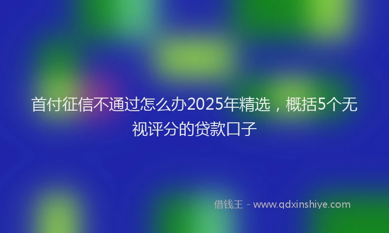 首付征信不通过怎么办2025年精选，概括5个无视评分的贷款口子