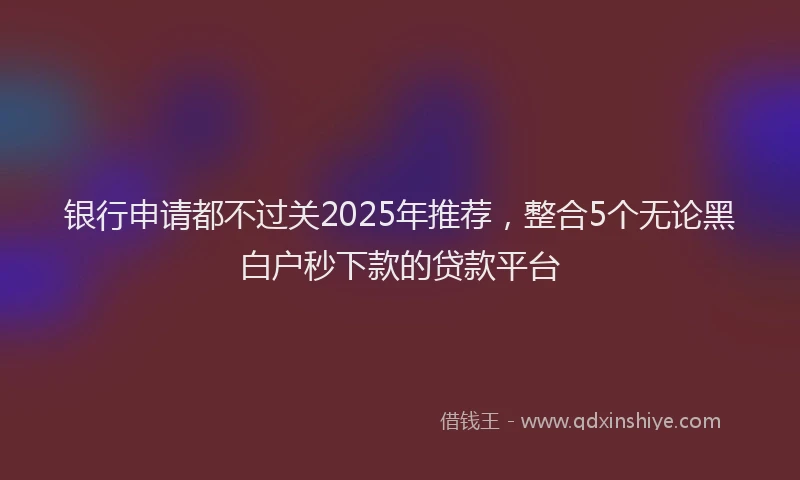 银行申请都不过关2025年推荐，整合5个无论黑白户秒下款的贷款平台