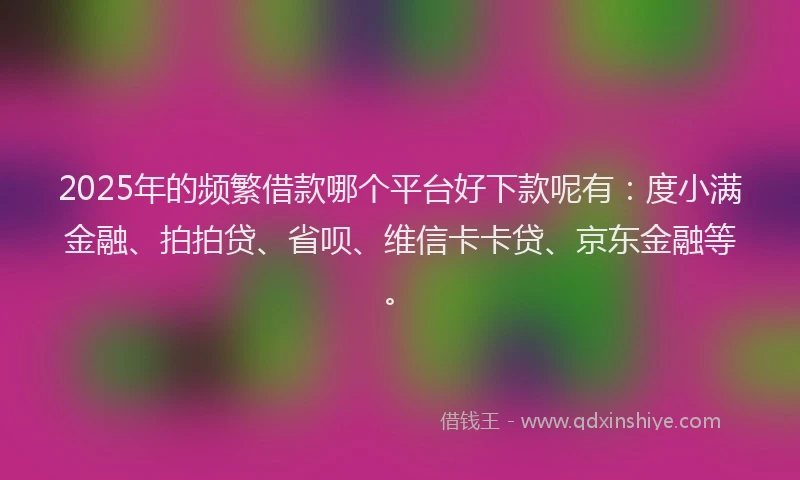 2025年的频繁借款哪个平台好下款呢有：度小满金融、拍拍贷、省呗、维信卡卡贷、京东金融等。