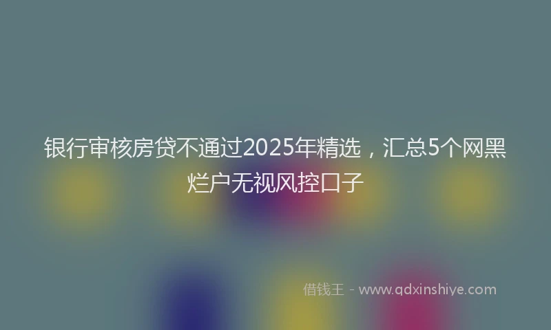 银行审核房贷不通过2025年精选，汇总5个网黑烂户无视风控口子