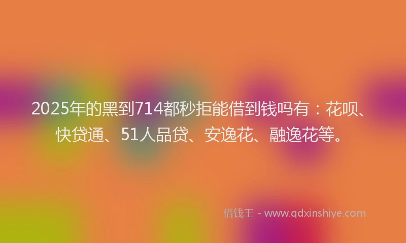 2025年的黑到714都秒拒能借到钱吗有：花呗、快贷通、51人品贷、安逸花、融逸花等。
