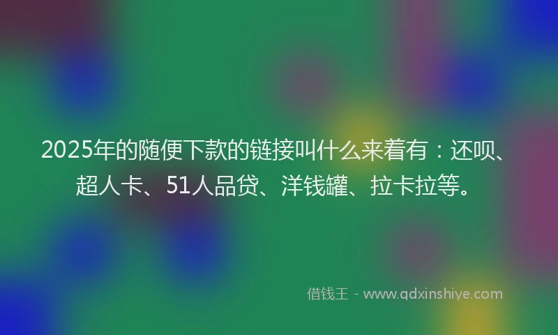 2025年的随便下款的链接叫什么来着有：还呗、超人卡、51人品贷、洋钱罐、拉卡拉等。