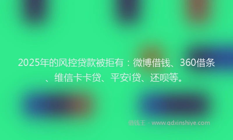 2025年的风控贷款被拒有：微博借钱、360借条、维信卡卡贷、平安i贷、还呗等。