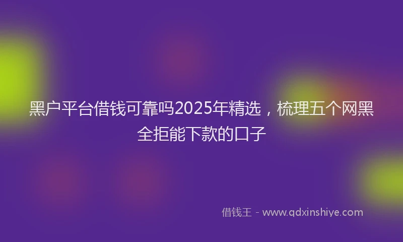 黑户平台借钱可靠吗2025年精选，梳理五个网黑全拒能下款的口子