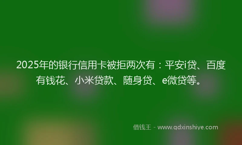 2025年的银行信用卡被拒两次有：平安i贷、百度有钱花、小米贷款、随身贷、e微贷等。