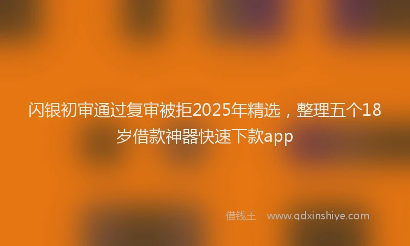 闪银初审通过复审被拒2025年精选，整理五个18岁借款神器快速下款app