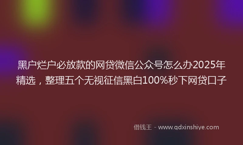 黑户烂户必放款的网贷微信公众号怎么办2025年精选，整理五个无视征信黑白100%秒下网贷口子
